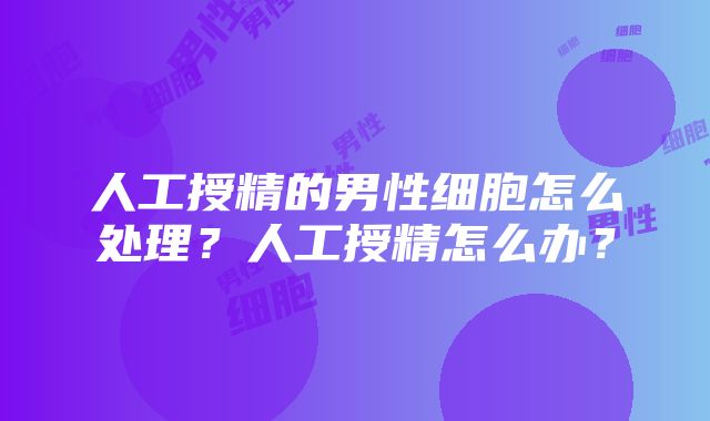 人工授精的男性细胞怎么处理？人工授精怎么办？