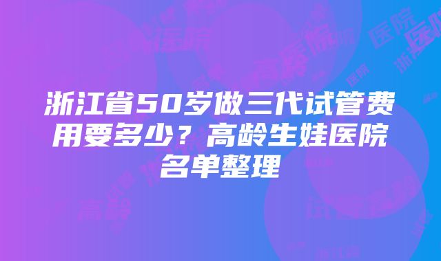 浙江省50岁做三代试管费用要多少？高龄生娃医院名单整理