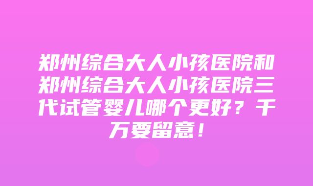 郑州综合大人小孩医院和郑州综合大人小孩医院三代试管婴儿哪个更好？千万要留意！