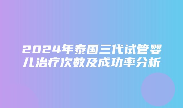 2024年泰国三代试管婴儿治疗次数及成功率分析