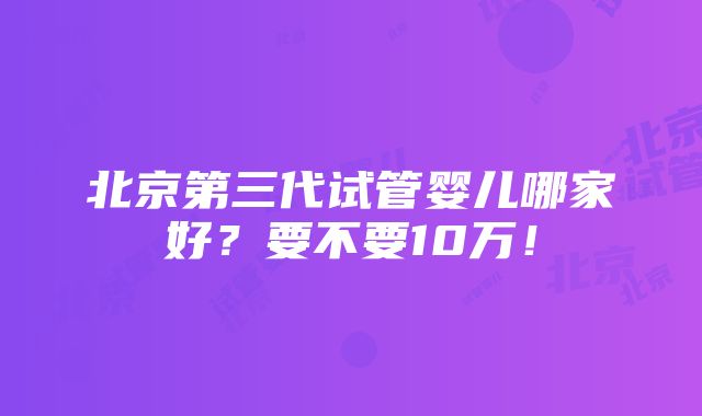 北京第三代试管婴儿哪家好？要不要10万！