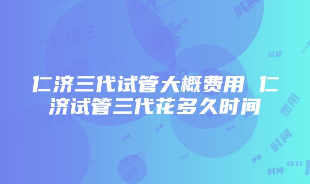 仁济三代试管大概费用 仁济试管三代花多久时间