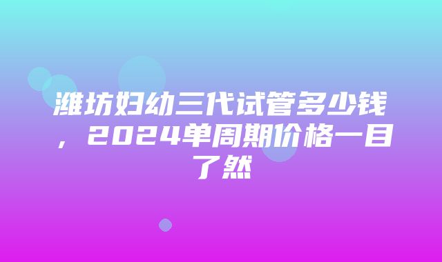 潍坊妇幼三代试管多少钱，2024单周期价格一目了然