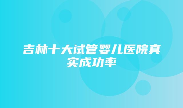 吉林十大试管婴儿医院真实成功率