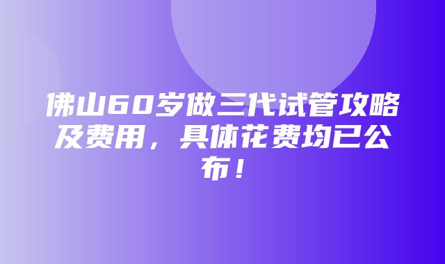 佛山60岁做三代试管攻略及费用，具体花费均已公布！