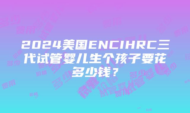 2024美国ENCIHRC三代试管婴儿生个孩子要花多少钱？