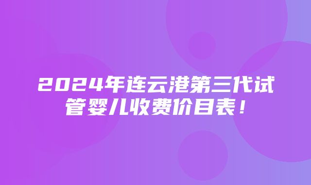 2024年连云港第三代试管婴儿收费价目表！