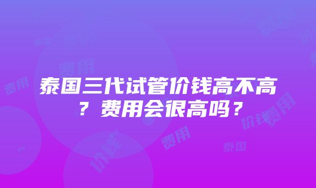 泰国三代试管价钱高不高？费用会很高吗？