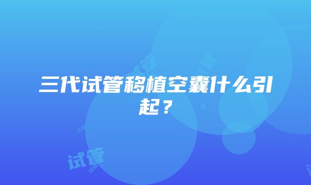 三代试管移植空囊什么引起？