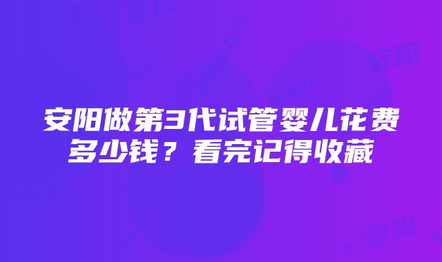 安阳做第3代试管婴儿花费多少钱？看完记得收藏