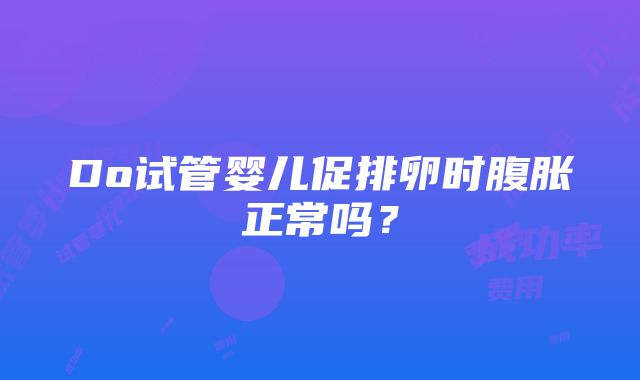 Do试管婴儿促排卵时腹胀正常吗？