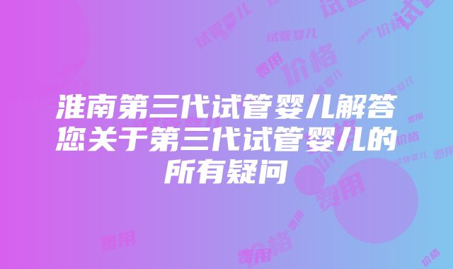 淮南第三代试管婴儿解答您关于第三代试管婴儿的所有疑问