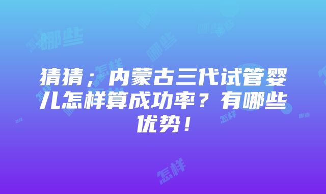 猜猜；内蒙古三代试管婴儿怎样算成功率？有哪些优势！