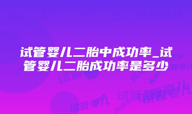 试管婴儿二胎中成功率_试管婴儿二胎成功率是多少