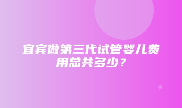 宜宾做第三代试管婴儿费用总共多少？