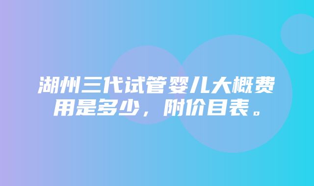 湖州三代试管婴儿大概费用是多少，附价目表。