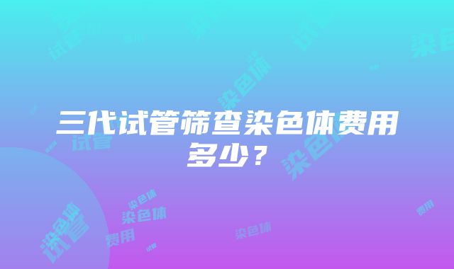 三代试管筛查染色体费用多少？