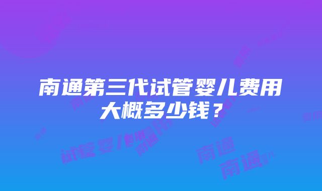 南通第三代试管婴儿费用大概多少钱？