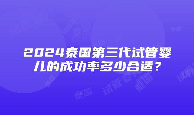 2024泰国第三代试管婴儿的成功率多少合适？