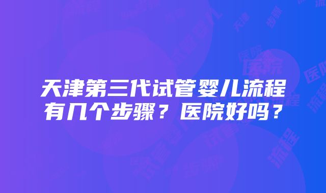 天津第三代试管婴儿流程有几个步骤？医院好吗？