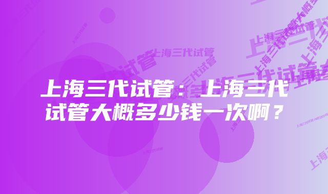 上海三代试管：上海三代试管大概多少钱一次啊？