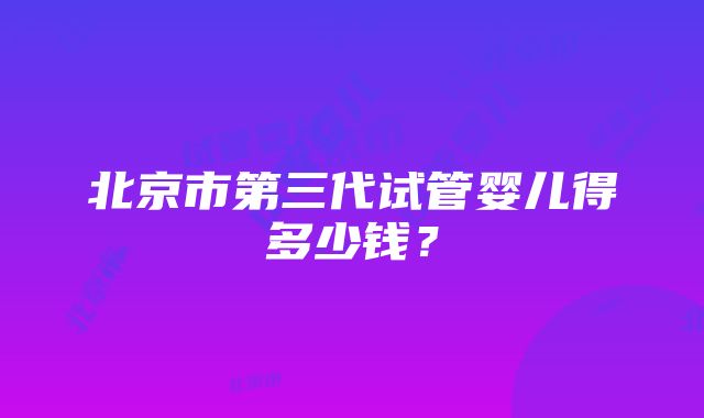 北京市第三代试管婴儿得多少钱？