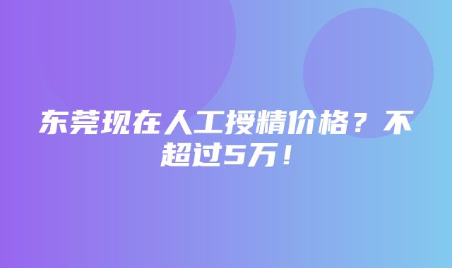 东莞现在人工授精价格？不超过5万！