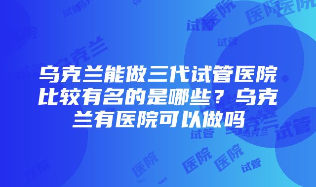 乌克兰能做三代试管医院比较有名的是哪些？乌克兰有医院可以做吗