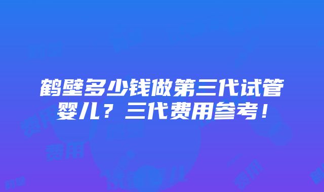 鹤壁多少钱做第三代试管婴儿？三代费用参考！