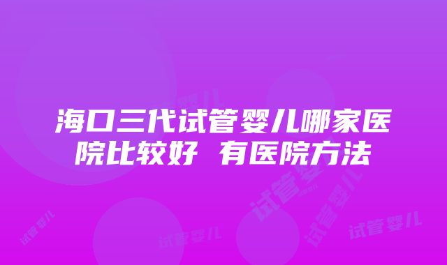 海口三代试管婴儿哪家医院比较好 有医院方法