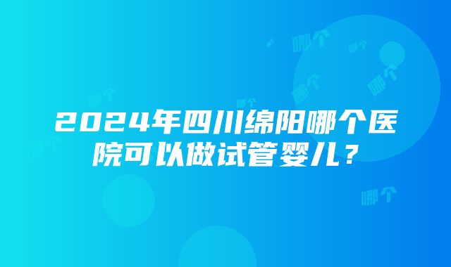 2024年四川绵阳哪个医院可以做试管婴儿？