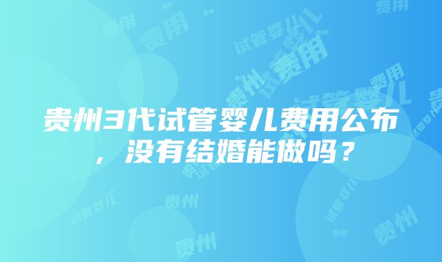 贵州3代试管婴儿费用公布，没有结婚能做吗？