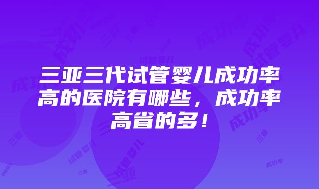 三亚三代试管婴儿成功率高的医院有哪些，成功率高省的多！