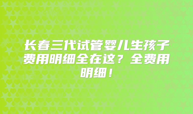 长春三代试管婴儿生孩子费用明细全在这？全费用明细！