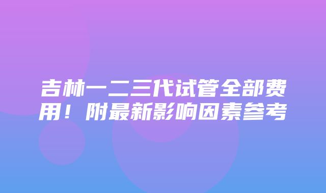 吉林一二三代试管全部费用！附最新影响因素参考