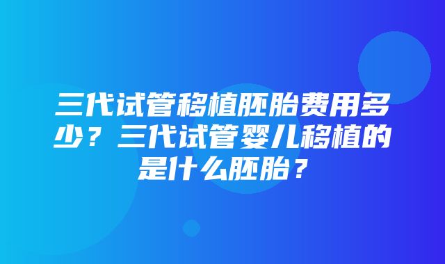 三代试管移植胚胎费用多少？三代试管婴儿移植的是什么胚胎？