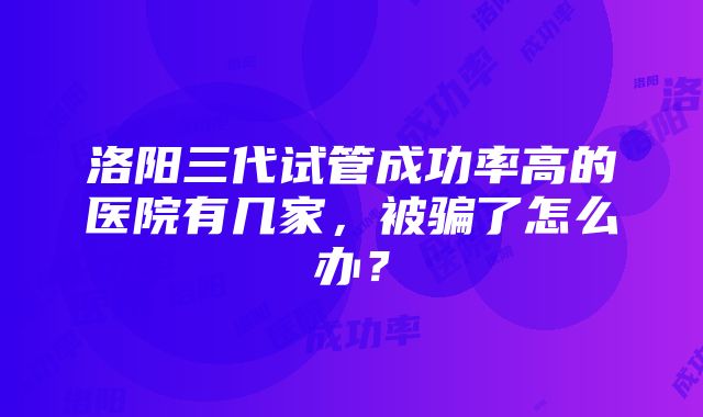 洛阳三代试管成功率高的医院有几家，被骗了怎么办？