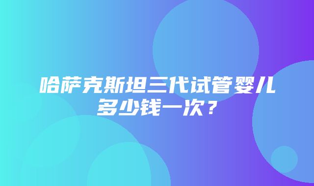 哈萨克斯坦三代试管婴儿多少钱一次？