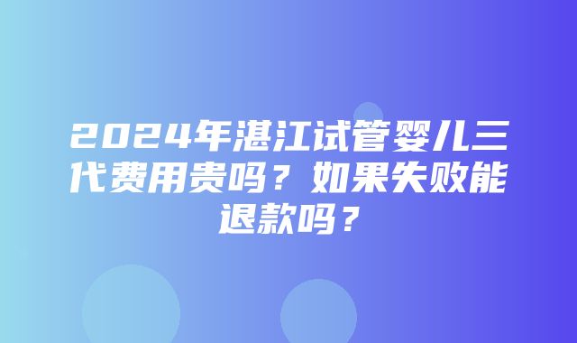 2024年湛江试管婴儿三代费用贵吗？如果失败能退款吗？