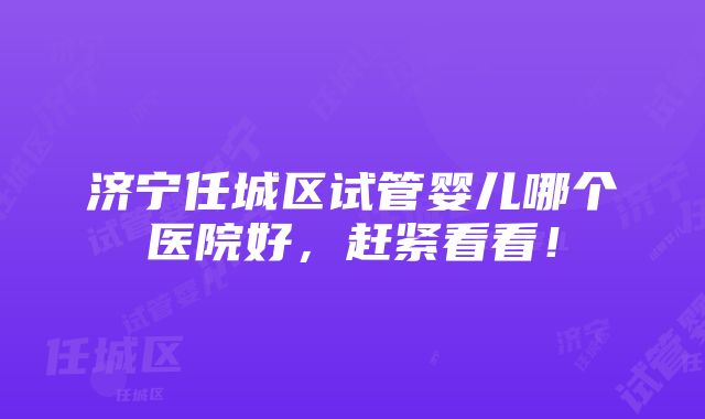 济宁任城区试管婴儿哪个医院好，赶紧看看！