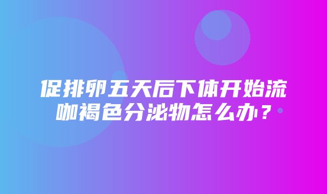 促排卵五天后下体开始流咖褐色分泌物怎么办？