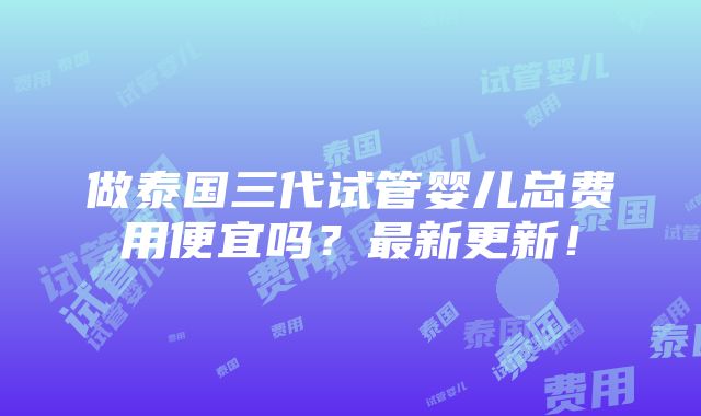 做泰国三代试管婴儿总费用便宜吗？最新更新！