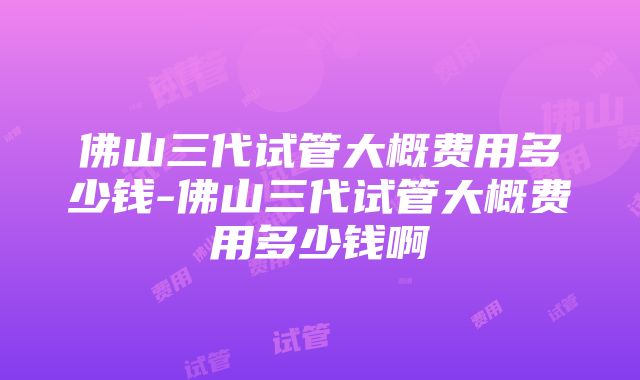 佛山三代试管大概费用多少钱-佛山三代试管大概费用多少钱啊