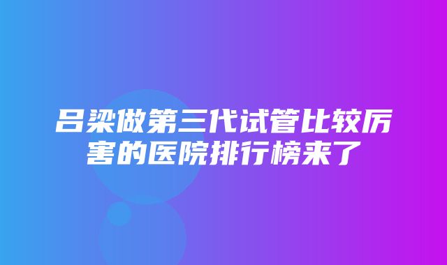 吕梁做第三代试管比较厉害的医院排行榜来了