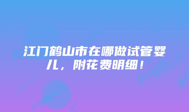 江门鹤山市在哪做试管婴儿，附花费明细！