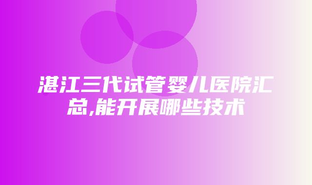 湛江三代试管婴儿医院汇总,能开展哪些技术