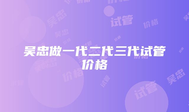 吴忠做一代二代三代试管价格