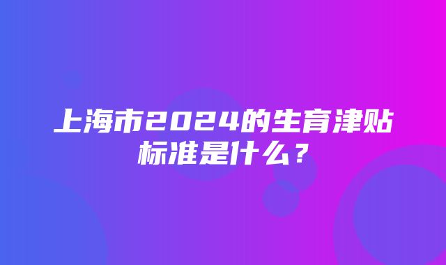 上海市2024的生育津贴标准是什么？