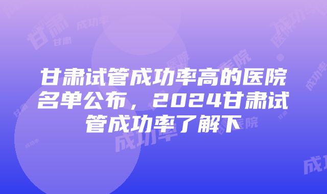 甘肃试管成功率高的医院名单公布，2024甘肃试管成功率了解下