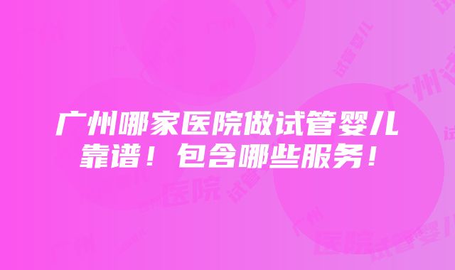 广州哪家医院做试管婴儿靠谱！包含哪些服务！